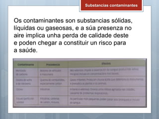 Substancias contaminantes
Os contaminantes son substancias sólidas,
líquidas ou gaseosas, e a súa presenza no
aire implica unha perda de calidade deste
e poden chegar a constituir un risco para
a saúde.
 