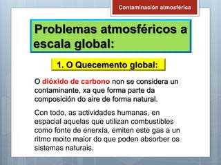 Problemas atmosféricos a
escala global:
Contaminación atmosférica
1. O Quecemento global:
O dióxido de carbono non se considera un
contaminante, xa que forma parte da
composición do aire de forma natural.
Con todo, as actividades humanas, en
espacial aquelas que utilizan combustibles
como fonte de enerxía, emiten este gas a un
ritmo moito maior do que poden absorber os
sistemas naturais.
 