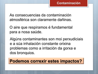 Contaminación
As consecuencias da contaminación
atmosférica son claramente dañinas.
O aire que respiramos é fundamental
para a nosa saúde.
Algúns contaminantes son moi perxudiciais
e a súa inhalación constante orixina
problemas como a irritación da gorxa e
dos bronquios.
Podemos correxir estes impactos?
 