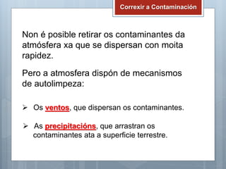 Correxir a Contaminación
Non é posible retirar os contaminantes da
atmósfera xa que se dispersan con moita
rapidez.
Pero a atmosfera dispón de mecanismos
de autolimpeza:
 Os ventos, que dispersan os contaminantes.
 As precipitacións, que arrastran os
contaminantes ata a superficie terrestre.
 