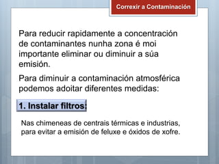 Correxir a Contaminación
Para reducir rapidamente a concentración
de contaminantes nunha zona é moi
importante eliminar ou diminuir a súa
emisión.
Para diminuir a contaminación atmosférica
podemos adoitar diferentes medidas:
1. Instalar filtros:
Nas chimeneas de centrais térmicas e industrias,
para evitar a emisión de feluxe e óxidos de xofre.
 