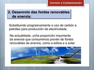 Correxir a Contaminación
2. Desenrolo das fontes renovables
de enerxía:
Substituindo prograsivamente o uso de carbón e
petróleo para producción de electricidade.
Na actualidade, unha proporción importante
da enerxía que consumimos provén de fontes
renovables de enerxía, como a eólica e a solar.
 
