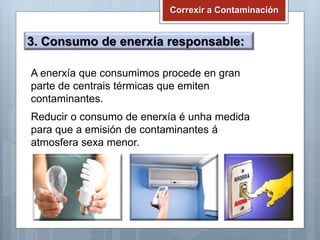 Correxir a Contaminación
3. Consumo de enerxía responsable:
A enerxía que consumimos procede en gran
parte de centrais térmicas que emiten
contaminantes.
Reducir o consumo de enerxía é unha medida
para que a emisión de contaminantes á
atmosfera sexa menor.
 