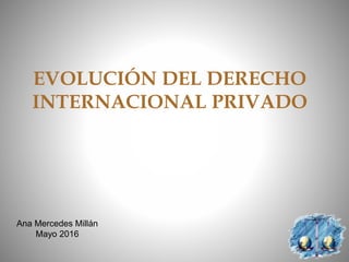 EVOLUCIÓN DEL DERECHO
INTERNACIONAL PRIVADO
Ana Mercedes Millán
Mayo 2016
 