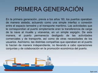 PRIMERA GENERACIÓN
En la primera generación, previa a los años ‘60, los puertos operaban
de manera aislada, actuando como una simple interfaz o conexión
entre el espacio terrestre y el transporte marítimo. Las actividades que
le correspondían al puerto simplemente eran la transferencia de carga
de la nave al muelle y viceversa, en un simple espigón. De esta
manera, el puerto permanecía desligado de las actividades
comerciales y de transporte, así como de otras necesidades de los
usuarios. Asimismo, las distintas compañías que operaban en el puerto
lo hacían de manera independiente, no llevando a cabo operaciones
conjuntas y de colaboración en la promoción económica del puerto.
 