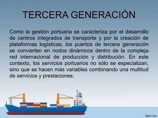 TERCERA GENERACIÓN
Como la gestión portuaria se caracteriza por el desarrollo
de centros integrados de transporte y por la creación de
plataformas logísticas, los puertos de tercera generación
se convierten en nodos dinámicos dentro de la compleja
red internacional de producción y distribución. En este
contexto, los servicios portuarios no sólo se especializan,
sino que se hacen más variables combinando una multitud
de servicios y prestaciones.
 