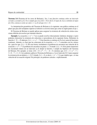 Repaso de continuidad 21
Teorema 3.4 (Teorema de los ceros de Bolzano). Sea f una función continua sobre un intervalo
cerrado y acotado [a,b]. Si se cumple que f(a) f(b) < 0 (es decir, el signo de f(a) es distinto al signo
de f(b)), entonces existe un valor c ∈ (a,b) tal que f(c) = 0.
La interpretación geométrica del Teorema de Bolzano es la siguiente: una gráﬁca continua en el
plano que pasa del semiplano superior al inferior (o al revés) tiene que cortar en algún punto al eje x.
El Teorema de Bolzano se puede aplicar para asegurar la existencia de solución de ciertas ecua-
ciones difíciles de resolver por métodos directos.
Ejemplo: La ecuación x + ex = 7 no se puede resolver directamente (inténtese despejar x) pero
podemos demostrar la existencia de soluciones si procedemos de la siguiente forma. Deﬁnimos la
función f : R → R dada por f(x) = x+ex −7. Esta función es continua en R al ser suma de funciones
continuas. Además, es claro que las soluciones de la ecuación x + ex = 7 coinciden con los valores
de x para los que f(x) = 0. De esta forma, trasladamos el problema de encontrar una solución de la
ecuación x+ex = 7 al problema de encontrar un punto x ∈ R donde f(x) = 0. Este punto trataremos
de encontrarlo dentro de un intervalo [a,b] donde la función f cumpla las hipótesis del Teorema
de Bolzano. Por ejemplo, se tiene f(0) = 0 + e0 − 7 = −6 < 0, mientras que f(3) = 3 + e3 − 7 >
3+8−7 = 4 > 0. Así, podemos aplicar el Teorema de Bolzano a f en el intervalo [0,3] para asegurar
la existencia de un número c ∈ (0,3) donde f(c) = 0, es decir c+ec = 7, lo que implica que c es una
solución de la ecuación original. En principio, no podemos calcular c explícitamente.
UNIVERSIDAD DE GRANADA. CURSO 2009-10
 