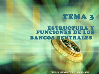 TEMA 3
ESTRUCTURA Y
FUNCIONES DE LOS
BANCOS CENTRALES
TERESA MENDEZ DE TURKAMANI
 