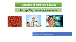 Procesos cognitivos básicos
Percepción, atención y memoria
Por Francisco J García Moreno
IES Vistazul. Dos Hermanas (Sevilla)
 