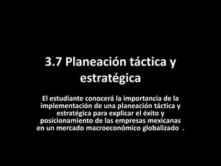 3.7 Planeación táctica y
estratégica
El estudiante conocerá la importancia de la
implementación de una planeación táctica y
estratégica para explicar el éxito y
posicionamiento de las empresas mexicanas
en un mercado macroeconómico globalizado .
 