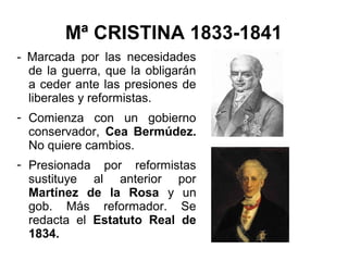 Mª CRISTINA 1833-1841
- Marcada por las necesidades
de la guerra, que la obligarán
a ceder ante las presiones de
liberales y reformistas.
- Comienza con un gobierno
conservador, Cea Bermúdez.
No quiere cambios.
- Presionada por reformistas
sustituye al anterior por
Martínez de la Rosa y un
gob. Más reformador. Se
redacta el Estatuto Real de
1834.
 