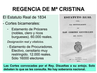 REGENCIA DE Mª CRISTINA
El Estatuto Real de 1834
- Cortes bicamerales:
- Estamento de Próceres
(nobles, clero y ricos
burgueses). 60.000 reales.
Designación real y vitalicios.
- Estamento de Procuradores.
Electivo, censitario muy
restringido. 12.000 reales.
Sólo 16000 electores
Las Cortes convocadas por el Rey. Disueltas a su antojo. Solo
debaten lo que se les consulta. No hay soberanía nacional.
 