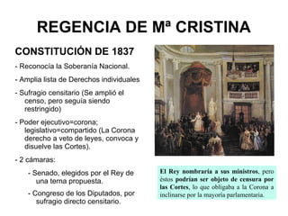 REGENCIA DE Mª CRISTINA
CONSTITUCIÓN DE 1837
- Reconocía la Soberanía Nacional.
- Amplia lista de Derechos individuales
- Sufragio censitario (Se amplió el
censo, pero seguía siendo
restringido)
- Poder ejecutivo=corona;
legislativo=compartido (La Corona
derecho a veto de leyes, convoca y
disuelve las Cortes).
- 2 cámaras:
- Senado, elegidos por el Rey de
una terna propuesta.
- Congreso de los Diputados, por
sufragio directo censitario.
El Rey nombraría a sus ministros, pero
éstos podrían ser objeto de censura por
las Cortes, lo que obligaba a la Corona a
inclinarse por la mayoría parlamentaria.
 