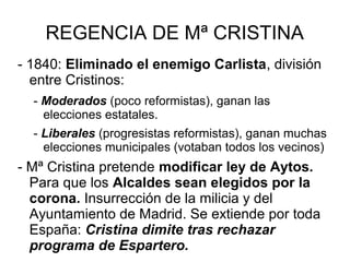 REGENCIA DE Mª CRISTINA
- 1840: Eliminado el enemigo Carlista, división
entre Cristinos:
- Moderados (poco reformistas), ganan las
elecciones estatales.
- Liberales (progresistas reformistas), ganan muchas
elecciones municipales (votaban todos los vecinos)
- Mª Cristina pretende modificar ley de Aytos.
Para que los Alcaldes sean elegidos por la
corona. Insurrección de la milicia y del
Ayuntamiento de Madrid. Se extiende por toda
España: Cristina dimite tras rechazar
programa de Espartero.
 