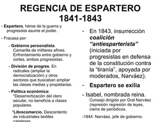 REGENCIA DE ESPARTERO
1841-1843
- Espartero, héroe de la guerra y
progresista asume el poder.
- Fracasa por:
- Gobierno personalista.
Camarilla de militares afines.
Enfrentamiento entre gobierno y
cortes, ambos progresistas.
- División de progres. En
radicales (ampliar la
democratización) y otros
sectores que buscaban ampliar
las clases medias y propietarias.
- Política económica:
*Desamortización del clero
secular, no beneficia a clases
populares.
*Librecomercio. Descontento
de industriales textiles
- En 1843, insurrección
coalición
“antiesparterista”
(iniciada por
progresistas en defensa
de la constitución contra
la “tiranía”, apoyada por
moderados, Narváez).
- Espartero se exilia
- Isabel, nombrada reina.
Consejo dirigido por Gral Narváez
(represión regresión de leyes,
cierre de periódicos.
-1844: Narváez, jefe de gobierno.
 