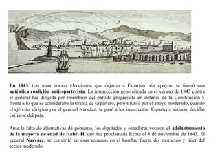 En 1843, tras unas nuevas elecciones, que dejaron a Espartero sin apoyos, se formó una
auténtica coalición antiesparterista. La insurrección generalizada en el verano de 1843 contra
el general fue dirigida por miembros del partido progresista en defensa de la Constitución y
frente a lo que se consideraba la tiranía de Espartero, pero triunfó por el apoyo moderado, cuando
el ejército, dirigido por el general Narváez, se pasó a los insurrectos. Espartero, aislado, decidió
exiliarse del país.
Ante la falta de alternativas de gobierno, los diputados y senadores votaron el adelantamiento
de la mayoría de edad de Isabel II, que fue proclamada Reina el 8 de noviembre de 1843. El
general Narváez, se convirtió en esas semanas en el hombre fuerte del momento y líder del
sector moderado.
 