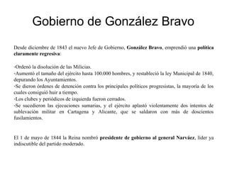 Gobierno de González Bravo
Desde diciembre de 1843 el nuevo Jefe de Gobierno, González Bravo, emprendió una política
claramente regresiva:
-Ordenó la disolución de las Milicias.
-Aumentó el tamaño del ejército hasta 100.000 hombres, y restableció la ley Municipal de 1840,
depurando los Ayuntamientos.
-Se dieron órdenes de detención contra los principales políticos progresistas, la mayoría de los
cuales consiguió huir a tiempo.
-Los clubes y periódicos de izquierda fueron cerrados.
-Se sucedieron las ejecuciones sumarias, y el ejército aplastó violentamente dos intentos de
sublevación militar en Cartagena y Alicante, que se saldaron con más de doscientos
fusilamientos.
El 1 de mayo de 1844 la Reina nombró presidente de gobierno al general Narváez, líder ya
indiscutible del partido moderado.
 