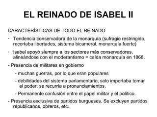 EL REINADO DE ISABEL II
CARACTERÍSTICAS DE TODO EL REINADO
- Tendencia conservadora de la monarquía (sufragio restringido,
recortaba libertades, sistema bicameral, monarquía fuerte)
- Isabel apoyó siempre a los sectores más conservadores,
alineándose con el moderantismo = caída monarquía en 1868.
- Presencia de militares en gobierno
- muchas guerras, por lo que eran populares
- debilidades del sistema parlamentario, solo importaba tomar
el poder, se recurría a pronunciamientos.
- Permanente confusión entre el papel militar y el político.
- Presencia exclusiva de partidos burgueses. Se excluyen partidos
republicanos, obreros, etc.
 