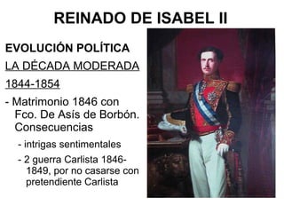 REINADO DE ISABEL II
EVOLUCIÓN POLÍTICA
LA DÉCADA MODERADA
1844-1854
- Matrimonio 1846 con
Fco. De Asís de Borbón.
Consecuencias
- intrigas sentimentales
- 2 guerra Carlista 1846-
1849, por no casarse con
pretendiente Carlista
 