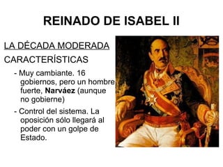 REINADO DE ISABEL II
LA DÉCADA MODERADA
CARACTERÍSTICAS
- Muy cambiante. 16
gobiernos, pero un hombre
fuerte, Narváez (aunque
no gobierne)
- Control del sistema. La
oposición sólo llegará al
poder con un golpe de
Estado.
 