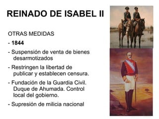 REINADO DE ISABEL II
OTRAS MEDIDAS
- 1844
- Suspensión de venta de bienes
desarmotizados
- Restringen la libertad de
publicar y establecen censura.
- Fundación de la Guardia Civil.
Duque de Ahumada. Control
local del gobierno.
- Supresión de milicia nacional
 