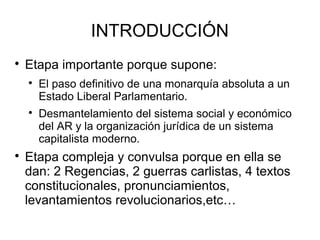 INTRODUCCIÓN

Etapa importante porque supone:

El paso definitivo de una monarquía absoluta a un
Estado Liberal Parlamentario.

Desmantelamiento del sistema social y económico
del AR y la organización jurídica de un sistema
capitalista moderno.

Etapa compleja y convulsa porque en ella se
dan: 2 Regencias, 2 guerras carlistas, 4 textos
constitucionales, pronunciamientos,
levantamientos revolucionarios,etc…
 