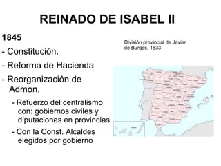 REINADO DE ISABEL II
1845
- Constitución.
- Reforma de Hacienda
- Reorganización de
Admon.
- Refuerzo del centralismo
con: gobiernos civiles y
diputaciones en provincias
- Con la Const. Alcaldes
elegidos por gobierno
División provincial de Javier
de Burgos, 1833
 