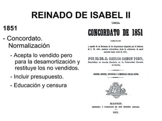 REINADO DE ISABEL II
1851
- Concordato.
Normalización
- Acepta lo vendido pero
para la desamortización y
restituye los no vendidos.
- Incluir presupuesto.
- Educación y censura
 