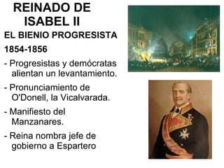 REINADO DE
ISABEL II
EL BIENIO PROGRESISTA
1854-1856
- Progresistas y demócratas
alientan un levantamiento.
- Pronunciamiento de
O'Donell, la Vicalvarada.
- Manifiesto del
Manzanares.
- Reina nombra jefe de
gobierno a Espartero
 