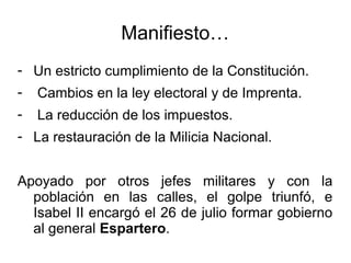 Manifiesto…
- Un estricto cumplimiento de la Constitución.
- Cambios en la ley electoral y de Imprenta.
- La reducción de los impuestos.
- La restauración de la Milicia Nacional.
Apoyado por otros jefes militares y con la
población en las calles, el golpe triunfó, e
Isabel II encargó el 26 de julio formar gobierno
al general Espartero.
 