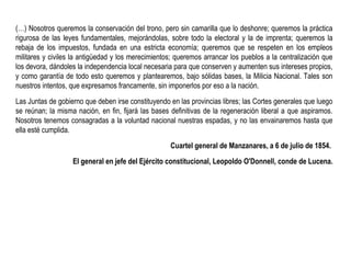 (…) Nosotros queremos la conservación del trono, pero sin camarilla que lo deshonre; queremos la práctica
rigurosa de las leyes fundamentales, mejorándolas, sobre todo la electoral y la de imprenta; queremos la
rebaja de los impuestos, fundada en una estricta economía; queremos que se respeten en los empleos
militares y civiles la antigüedad y los merecimientos; queremos arrancar los pueblos a la centralización que
los devora, dándoles la independencia local necesaria para que conserven y aumenten sus intereses propios,
y como garantía de todo esto queremos y plantearemos, bajo sólidas bases, la Milicia Nacional. Tales son
nuestros intentos, que expresamos francamente, sin imponerlos por eso a la nación.
Las Juntas de gobierno que deben irse constituyendo en las provincias libres; las Cortes generales que luego
se reúnan; la misma nación, en fin, fijará las bases definitivas de la regeneración liberal a que aspiramos.
Nosotros tenemos consagradas a la voluntad nacional nuestras espadas, y no las envainaremos hasta que
ella esté cumplida.
Cuartel general de Manzanares, a 6 de julio de 1854.
El general en jefe del Ejército constitucional, Leopoldo O'Donnell, conde de Lucena.
 