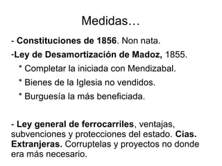 Medidas…
- Constituciones de 1856. Non nata.
-Ley de Desamortización de Madoz, 1855.
* Completar la iniciada con Mendizabal.
* Bienes de la Iglesia no vendidos.
* Burguesía la más beneficiada.
- Ley general de ferrocarriles, ventajas,
subvenciones y protecciones del estado. Cias.
Extranjeras. Corruptelas y proyectos no donde
era más necesario.
 