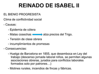 REINADO DE ISABEL II
EL BIENIO PROGRESISTA
Clima de conflictividad social
- Causas:
- Epidemia de cólera
- Malas cosechas alza precios del Trigo.
- Tensión de clase obrera
- incumplimientos de promesas
- Consecuencias:
- Huelga de Barcelona en 1855, que desemboca en Ley del
trabajo (descenso jornada laboral niños, se permiten algunas
asociaciones obreras, jurados para conflictos laborales
formados solo por patrones…)
- Motines rurales, incendios de fincas y fábricas.
 