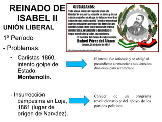 REINADO DE
ISABEL II
UNIÓN LIBERAL
1º Período
- Problemas:
- Carlistas 1860,
intento golpe de
Estado.
Montemolín.
- Insurrección
campesina en Loja,
1861 (lugar de
orígen de Narváez).
El intento fue sofocado y se obligó al
pretendiente a renunciar a sus derechos
dinásticos para ser liberado.
Carecer de un programa
revolucionario y del apoyo de los
partidos políticos.
 