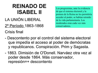 REINADO DE
ISABEL II
LA UNIÓN LIBERAL
2º Período 1863-1868
Crisis final
- Descontento por el control del sistema electoral
que impedía el acceso al poder de demócratas
y republicanos. Conspiración. Prim y Sagasta.
- 1863. Dimisión de O'Donell. Narváez otra vez al
poder desde 1864. Más conservador,
represión=+ descontento
Los progresistas, ante la evidencia
de que el sistema electoral y la
postura de la Reina no les permitiría
acceder al poder, se habían retraído
de la vida parlamentaria. Los
moderados eran cada vez más
conservadores.
 