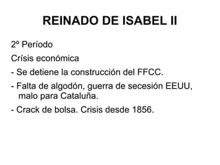REINADO DE ISABEL II
2º Período
Crísis económica
- Se detiene la construcción del FFCC.
- Falta de algodón, guerra de secesión EEUU,
malo para Cataluña.
- Crack de bolsa. Crisis desde 1856.
 
