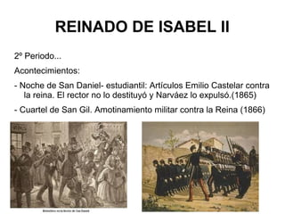 REINADO DE ISABEL II
2º Periodo...
Acontecimientos:
- Noche de San Daniel- estudiantil: Artículos Emilio Castelar contra
la reina. El rector no lo destituyó y Narváez lo expulsó.(1865)
- Cuartel de San Gil. Amotinamiento militar contra la Reina (1866)
 