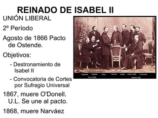 REINADO DE ISABEL II
UNIÓN LIBERAL
2º Período
Agosto de 1866 Pacto
de Ostende.
Objetivos:
- Destronamiento de
Isabel II
- Convocatoria de Cortes
por Sufragio Universal
1867, muere O'Donell.
U.L. Se une al pacto.
1868, muere Narváez
 