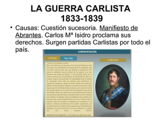 LA GUERRA CARLISTA
1833-1839

Causas: Cuestión sucesoria. Manifiesto de
Abrantes. Carlos Mª Isidro proclama sus
derechos. Surgen partidas Carlistas por todo el
país.
 