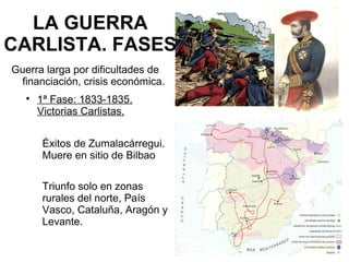 LA GUERRA
CARLISTA. FASES
Guerra larga por dificultades de
financiación, crisis económica.

1ª Fase: 1833-1835.
Victorias Carlistas.
Éxitos de Zumalacárregui.
Muere en sitio de Bilbao
Triunfo solo en zonas
rurales del norte, País
Vasco, Cataluña, Aragón y
Levante.
 
