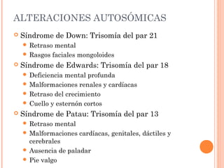 ALTERACIONES AUTOSÓMICAS
 Síndrome de Down: Trisomía del par 21
 Retraso mental
 Rasgos faciales mongoloides
 Síndrome de Edwards: Trisomía del par 18
 Deficiencia mental profunda
 Malformaciones renales y cardíacas
 Retraso del crecimiento
 Cuello y esternón cortos
 Síndrome de Patau: Trisomía del par 13
 Retraso mental
 Malformaciones cardíacas, genitales, dáctiles y
cerebrales
 Ausencia de paladar
 Pie valgo
 