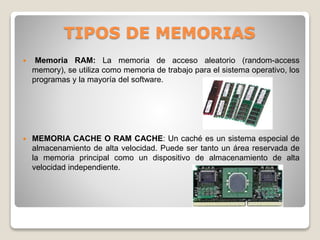 TIPOS DE MEMORIAS
 Memoria RAM: La memoria de acceso aleatorio (random-access
memory), se utiliza como memoria de trabajo para el sistema operativo, los
programas y la mayoría del software.
 MEMORIA CACHE O RAM CACHE: Un caché es un sistema especial de
almacenamiento de alta velocidad. Puede ser tanto un área reservada de
la memoria principal como un dispositivo de almacenamiento de alta
velocidad independiente.
 