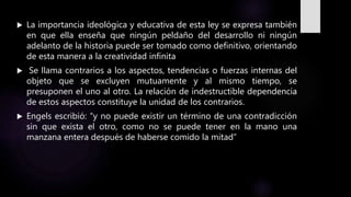  La importancia ideológica y educativa de esta ley se expresa también
en que ella enseña que ningún peldaño del desarrollo ni ningún
adelanto de la historia puede ser tomado como definitivo, orientando
de esta manera a la creatividad infinita
 Se llama contrarios a los aspectos, tendencias o fuerzas internas del
objeto que se excluyen mutuamente y al mismo tiempo, se
presuponen el uno al otro. La relación de indestructible dependencia
de estos aspectos constituye la unidad de los contrarios.
 Engels escribió: “y no puede existir un término de una contradicción
sin que exista el otro, como no se puede tener en la mano una
manzana entera después de haberse comido la mitad”
 
