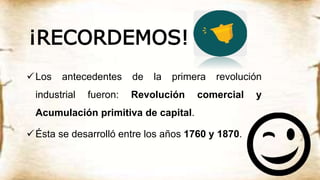 ¡RECORDEMOS!
Los antecedentes de la primera revolución
industrial fueron: Revolución comercial y
Acumulación primitiva de capital.
Ésta se desarrolló entre los años 1760 y 1870.
 