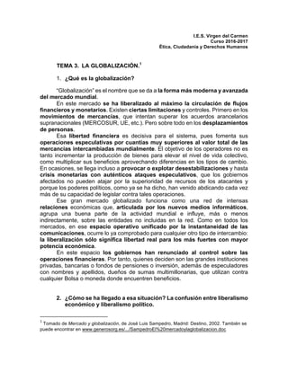 I.E.S. Virgen del Carmen
Curso 2016-2017
Ética, Ciudadanía y Derechos Humanos
TEMA 3. LA GLOBALIZACIÓN.1
1. ¿Qué es la globalización?
“Globalización” es el nombre que se da a la forma más moderna y avanzada
del mercado mundial.
En este mercado se ha liberalizado al máximo la circulación de flujos
financieros y monetarios. Existen ciertas limitaciones y controles. Primero en los
movimientos de mercancías, que intentan superar los acuerdos arancelarios
supranacionales (MERCOSUR, UE, etc.). Pero sobre todo en los desplazamientos
de personas.
Esa libertad financiera es decisiva para el sistema, pues fomenta sus
operaciones especulativas por cuantías muy superiores al valor total de las
mercancías intercambiadas mundialmente. El objetivo de los operadores no es
tanto incrementar la producción de bienes para elevar el nivel de vida colectivo,
como multiplicar sus beneficios aprovechando diferencias en los tipos de cambio.
En ocasiones, se llega incluso a provocar o explotar desestabilizaciones y hasta
crisis monetarias con auténticos ataques especulativos, que los gobiernos
afectados no pueden atajar por la superioridad de recursos de los atacantes y
porque los poderes políticos, como ya se ha dicho, han venido abdicando cada vez
más de su capacidad de legislar contra tales operaciones.
Ese gran mercado globalizado funciona como una red de intensas
relaciones económicas que, articulada por los nuevos medios informáticos,
agrupa una buena parte de la actividad mundial e influye, más o menos
indirectamente, sobre las entidades no incluidas en la red. Como en todos los
mercados, en ese espacio operativo unificado por la instantaneidad de las
comunicaciones, ocurre lo ya comprobado para cualquier otro tipo de intercambio:
la liberalización sólo significa libertad real para los más fuertes con mayor
potencia económica.
En este espacio los gobiernos han renunciado al control sobre las
operaciones financieras. Por tanto, quienes deciden son las grandes instituciones
privadas, bancarias o fondos de pensiones o inversión, además de especuladores
con nombres y apellidos, dueños de sumas multimillonarias, que utilizan contra
cualquier Bolsa o moneda donde encuentren beneficios.
2. ¿Cómo se ha llegado a esa situación? La confusión entre liberalismo
económico y liberalismo político.
																																																								
1
	Tomado de Mercado y globalización, de José Luis Sampedro, Madrid: Destino, 2002. También se
puede encontrar en www.generosorg.es/.../SampedroEl%20mercadoylaglobalizacion.doc
	
 