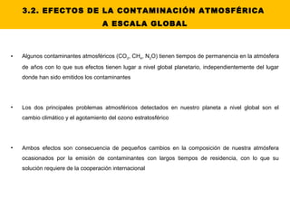 3.2. EFECTOS DE LA CONTAMINACIÓN ATMOSFÉRICA
A ESCALA GLOBAL
• Algunos contaminantes atmosféricos (CO2, CH4, N2O) tienen tiempos de permanencia en la atmósfera
de años con lo que sus efectos tienen lugar a nivel global planetario, independientemente del lugar
donde han sido emitidos los contaminantes
• Los dos principales problemas atmosféricos detectados en nuestro planeta a nivel global son el
cambio climático y el agotamiento del ozono estratosférico
• Ambos efectos son consecuencia de pequeños cambios en la composición de nuestra atmósfera
ocasionados por la emisión de contaminantes con largos tiempos de residencia, con lo que su
solución requiere de la cooperación internacional
 