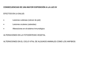 CONSECUENCIAS DE UNA MAYOR EXPOSICIÓN A LA LUZ UV
EFECTOS EN LA SALUD:
• Lesiones cutáneas (cáncer de piel)
• Lesiones oculares (cataratas)
• Alteraciones en el sistema inmunológico
ALTERACIONES EN LA FOTOSÍNTESIS VEGETAL
ALTERACIONES EN EL CICLO VITAL DE ALGUNOS ANIMALES COMO LOS ANFIBIOS
 