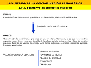 EMISIÓN
Concentración de contaminantes que vierte un foco determinado, medido en la salida de éste
(transporte, mezcla, reacción química)
INMISIÓN
Concentración de contaminantes presentes en una atmósfera determinada, a los que se encuentran
expuestos seres vivos y materiales (medida de la calidad del aire ambiente); los valores de inmisión
dependen tanto de los valores de emisión como de los fenómenos de mezcla, reacciones químicas,
transporte y deposición
VALORES DE EMISIÓN
VALORES DE INMISIÓN DEPENDEN: FENÓMENOS DE MEZCLA
REACCIONES QUÍMICAS
TRANSPORTE
DEPOSICIÓN
3.3.1. CONCEPTO DE EMISIÓN E INMISIÓN
3.3. MEDIDA DE LA CONTAMINACIÓN ATMOSFÉRICA
 