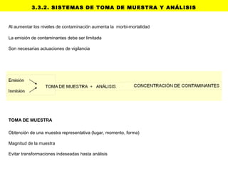 Al aumentar los niveles de contaminación aumenta la morbi-mortalidad
La emisión de contaminantes debe ser limitada
Son necesarias actuaciones de vigilancia
3.3.2. SISTEMAS DE TOMA DE MUESTRA Y ANÁLISIS
TOMA DE MUESTRA
Obtención de una muestra representativa (lugar, momento, forma)
Magnitud de la muestra
Evitar transformaciones indeseadas hasta análisis
 