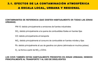 3.1. EFECTOS DE LA CONTAMINACIÓN ATMOSFÉRICA
A ESCALA LOCAL, URBANA Y REGIONAL
CONTAMINANTES DE REFERENCIA (QUE EXISTEN HABITUALMENTE EN TODAS LAS ZONAS
URBANAS):
PM-10: debido principalmente a emisiones de fuentes industriales
SO2: debido principalmente a la quema de combustibles fósiles en fuentes fijas
CO: debido principalmente al transporte
NO2: debido principalmente al consumo de combustible en fuentes móviles y fijas
Pb: debido principalmente al uso de gasolina con plomo (eliminada en muchos países)
O3: se forma a partir de NO2 y COVs
LOS COVS TAMBIÉN ESTÁN HABITUALMENTE PRESENTES EN ZONAS URBANAS, DEBIDOS
PRINCIPALMENTE AL TRANSPORTE Y AL USO DE DISOLVENTES
 
